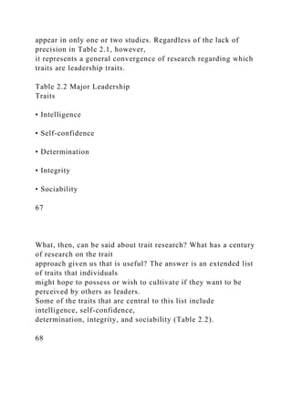 appear in only one or two studies. Regardless of the lack of
precision in Table 2.1, however,
it represents a general convergence of research regarding which
traits are leadership traits.
Table 2.2 Major Leadership
Traits
• Intelligence
• Self-confidence
• Determination
• Integrity
• Sociability
67
What, then, can be said about trait research? What has a century
of research on the trait
approach given us that is useful? The answer is an extended list
of traits that individuals
might hope to possess or wish to cultivate if they want to be
perceived by others as leaders.
Some of the traits that are central to this list include
intelligence, self-confidence,
determination, integrity, and sociability (Table 2.2).
68
 