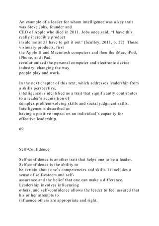 An example of a leader for whom intelligence was a key trait
was Steve Jobs, founder and
CEO of Apple who died in 2011. Jobs once said, “I have this
really incredible product
inside me and I have to get it out” (Sculley, 2011, p. 27). Those
visionary products, first
the Apple II and Macintosh computers and then the iMac, iPod,
iPhone, and iPad,
revolutionized the personal computer and electronic device
industry, changing the way
people play and work.
In the next chapter of this text, which addresses leadership from
a skills perspective,
intelligence is identified as a trait that significantly contributes
to a leader’s acquisition of
complex problem-solving skills and social judgment skills.
Intelligence is described as
having a positive impact on an individual’s capacity for
effective leadership.
69
Self-Confidence
Self-confidence is another trait that helps one to be a leader.
Self-confidence is the ability to
be certain about one’s competencies and skills. It includes a
sense of self-esteem and self-
assurance and the belief that one can make a difference.
Leadership involves influencing
others, and self-confidence allows the leader to feel assured that
his or her attempts to
influence others are appropriate and right.
 