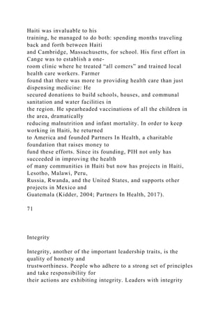 Haiti was invaluable to his
training, he managed to do both: spending months traveling
back and forth between Haiti
and Cambridge, Massachusetts, for school. His first effort in
Cange was to establish a one-
room clinic where he treated “all comers” and trained local
health care workers. Farmer
found that there was more to providing health care than just
dispensing medicine: He
secured donations to build schools, houses, and communal
sanitation and water facilities in
the region. He spearheaded vaccinations of all the children in
the area, dramatically
reducing malnutrition and infant mortality. In order to keep
working in Haiti, he returned
to America and founded Partners In Health, a charitable
foundation that raises money to
fund these efforts. Since its founding, PIH not only has
succeeded in improving the health
of many communities in Haiti but now has projects in Haiti,
Lesotho, Malawi, Peru,
Russia, Rwanda, and the United States, and supports other
projects in Mexico and
Guatemala (Kidder, 2004; Partners In Health, 2017).
71
Integrity
Integrity, another of the important leadership traits, is the
quality of honesty and
trustworthiness. People who adhere to a strong set of principles
and take responsibility for
their actions are exhibiting integrity. Leaders with integrity
 