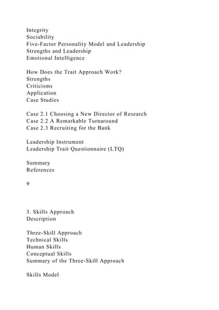 Integrity
Sociability
Five-Factor Personality Model and Leadership
Strengths and Leadership
Emotional Intelligence
How Does the Trait Approach Work?
Strengths
Criticisms
Application
Case Studies
Case 2.1 Choosing a New Director of Research
Case 2.2 A Remarkable Turnaround
Case 2.3 Recruiting for the Bank
Leadership Instrument
Leadership Trait Questionnaire (LTQ)
Summary
References
9
3. Skills Approach
Description
Three-Skill Approach
Technical Skills
Human Skills
Conceptual Skills
Summary of the Three-Skill Approach
Skills Model
 
