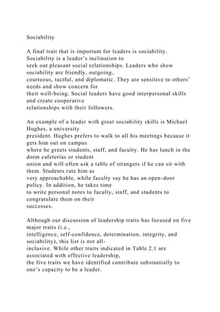 Sociability
A final trait that is important for leaders is sociability.
Sociability is a leader’s inclination to
seek out pleasant social relationships. Leaders who show
sociability are friendly, outgoing,
courteous, tactful, and diplomatic. They are sensitive to others’
needs and show concern for
their well-being. Social leaders have good interpersonal skills
and create cooperative
relationships with their followers.
An example of a leader with great sociability skills is Michael
Hughes, a university
president. Hughes prefers to walk to all his meetings because it
gets him out on campus
where he greets students, staff, and faculty. He has lunch in the
dorm cafeterias or student
union and will often ask a table of strangers if he can sit with
them. Students rate him as
very approachable, while faculty say he has an open-door
policy. In addition, he takes time
to write personal notes to faculty, staff, and students to
congratulate them on their
successes.
Although our discussion of leadership traits has focused on five
major traits (i.e.,
intelligence, self-confidence, determination, integrity, and
sociability), this list is not all-
inclusive. While other traits indicated in Table 2.1 are
associated with effective leadership,
the five traits we have identified contribute substantially to
one’s capacity to be a leader.
 