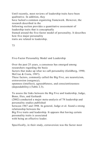 Until recently, most reviews of leadership traits have been
qualitative. In addition, they
have lacked a common organizing framework. However, the
research described in the
following section provides a quantitative assessment of
leadership traits that is conceptually
framed around the five-factor model of personality. It describes
how five major personality
traits are related to leadership.
73
Five-Factor Personality Model and Leadership
Over the past 25 years, a consensus has emerged among
researchers regarding the basic
factors that make up what we call personality (Goldberg, 1990;
McCrae & Costa, 1987).
These factors, commonly called the Big Five, are neuroticism,
extraversion (surgency),
openness (intellect), agreeableness, and conscientiousness
(dependability) (Table 2.3).
To assess the links between the Big Five and leadership, Judge,
Bono, Ilies, and Gerhardt
(2002) conducted a major meta-analysis of 78 leadership and
personality studies published
between 1967 and 1998. In general, Judge et al. found a strong
relationship between the
Big Five traits and leadership. It appears that having certain
personality traits is associated
with being an effective leader.
Specifically, in their study, extraversion was the factor most
 