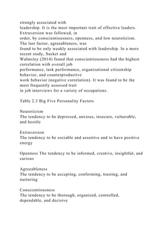 strongly associated with
leadership. It is the most important trait of effective leaders.
Extraversion was followed, in
order, by conscientiousness, openness, and low neuroticism.
The last factor, agreeableness, was
found to be only weakly associated with leadership. In a more
recent study, Sacket and
Walmsley (2014) found that conscientiousness had the highest
correlation with overall job
performance, task performance, organizational citizenship
behavior, and counterproductive
work behavior (negative correlation). It was found to be the
most frequently assessed trait
in job interviews for a variety of occupations.
Table 2.3 Big Five Personality Factors
Neuroticism
The tendency to be depressed, anxious, insecure, vulnerable,
and hostile
Extraversion
The tendency to be sociable and assertive and to have positive
energy
Openness The tendency to be informed, creative, insightful, and
curious
Agreeableness
The tendency to be accepting, conforming, trusting, and
nurturing
Conscientiousness
The tendency to be thorough, organized, controlled,
dependable, and decisive
 