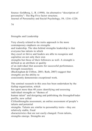 Source: Goldberg, L. R. (1990). An alternative “description of
personality”: The Big-Five factor structure.
Journal of Personality and Social Psychology, 59, 1216–1229.
74
Strengths and Leadership
Very closely related to the traits approach is the more
contemporary emphasis on strengths
and leadership. The idea behind strengths leadership is that
everyone has talents in which
they excel or thrive and leaders are able to recognize and
capitalize on not only their own
strengths but those of their followers as well. A strength is
defined as an attribute or quality
of an individual that accounts for successful performance.
Strength researchers
(Buckingham & Clifton, 2001; Rath, 2007) suggest that
strengths are the ability to
consistently demonstrate exceptional work.
The seminal research in this area has been undertaken by the
Gallup organization, which
has spent more than 40 years identifying and assessing
individual strengths or “themes of
human talent” and designing and publishing the StrengthsFinder
profile, now called
CliftonStrengths assessment, an online assessment of people’s
talents and potential
strengths. Talents are similar to personality traits—they are
relatively stable, fixed
characteristics that are not easily changed. From talents,
strengths emerge. Strengths are
 