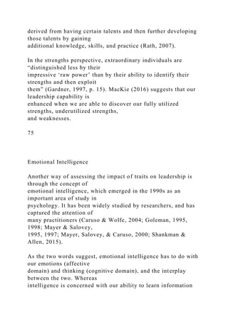 derived from having certain talents and then further developing
those talents by gaining
additional knowledge, skills, and practice (Rath, 2007).
In the strengths perspective, extraordinary individuals are
“distinguished less by their
impressive ‘raw power’ than by their ability to identify their
strengths and then exploit
them” (Gardner, 1997, p. 15). MacKie (2016) suggests that our
leadership capability is
enhanced when we are able to discover our fully utilized
strengths, underutilized strengths,
and weaknesses.
75
Emotional Intelligence
Another way of assessing the impact of traits on leadership is
through the concept of
emotional intelligence, which emerged in the 1990s as an
important area of study in
psychology. It has been widely studied by researchers, and has
captured the attention of
many practitioners (Caruso & Wolfe, 2004; Goleman, 1995,
1998; Mayer & Salovey,
1995, 1997; Mayer, Salovey, & Caruso, 2000; Shankman &
Allen, 2015).
As the two words suggest, emotional intelligence has to do with
our emotions (affective
domain) and thinking (cognitive domain), and the interplay
between the two. Whereas
intelligence is concerned with our ability to learn information
 