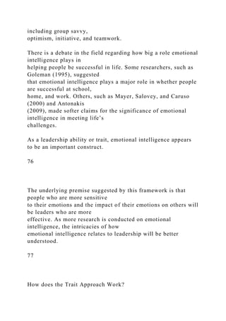 including group savvy,
optimism, initiative, and teamwork.
There is a debate in the field regarding how big a role emotional
intelligence plays in
helping people be successful in life. Some researchers, such as
Goleman (1995), suggested
that emotional intelligence plays a major role in whether people
are successful at school,
home, and work. Others, such as Mayer, Salovey, and Caruso
(2000) and Antonakis
(2009), made softer claims for the significance of emotional
intelligence in meeting life’s
challenges.
As a leadership ability or trait, emotional intelligence appears
to be an important construct.
76
The underlying premise suggested by this framework is that
people who are more sensitive
to their emotions and the impact of their emotions on others will
be leaders who are more
effective. As more research is conducted on emotional
intelligence, the intricacies of how
emotional intelligence relates to leadership will be better
understood.
77
How does the Trait Approach Work?
 