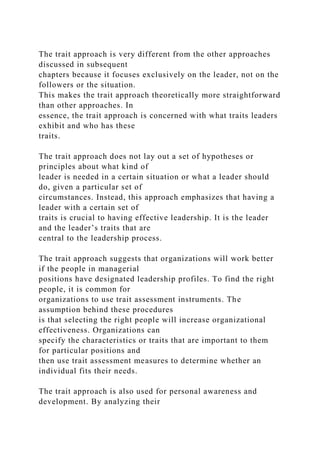 The trait approach is very different from the other approaches
discussed in subsequent
chapters because it focuses exclusively on the leader, not on the
followers or the situation.
This makes the trait approach theoretically more straightforward
than other approaches. In
essence, the trait approach is concerned with what traits leaders
exhibit and who has these
traits.
The trait approach does not lay out a set of hypotheses or
principles about what kind of
leader is needed in a certain situation or what a leader should
do, given a particular set of
circumstances. Instead, this approach emphasizes that having a
leader with a certain set of
traits is crucial to having effective leadership. It is the leader
and the leader’s traits that are
central to the leadership process.
The trait approach suggests that organizations will work better
if the people in managerial
positions have designated leadership profiles. To find the right
people, it is common for
organizations to use trait assessment instruments. The
assumption behind these procedures
is that selecting the right people will increase organizational
effectiveness. Organizations can
specify the characteristics or traits that are important to them
for particular positions and
then use trait assessment measures to determine whether an
individual fits their needs.
The trait approach is also used for personal awareness and
development. By analyzing their
 