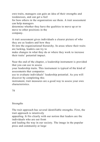 own traits, managers can gain an idea of their strengths and
weaknesses, and can get a feel
for how others in the organization see them. A trait assessment
can help managers
determine whether they have the qualities to move up or to
move to other positions in the
company.
A trait assessment gives individuals a clearer picture of who
they are as leaders and how they
fit into the organizational hierarchy. In areas where their traits
are lacking, leaders can try to
make changes in what they do or where they work to increase
their traits’ potential impact.
Near the end of the chapter, a leadership instrument is provided
that you can use to assess
your leadership traits. This instrument is typical of the kind of
assessments that companies
use to evaluate individuals’ leadership potential. As you will
discover by completing this
instrument, trait measures are a good way to assess your own
characteristics.
78
Strengths
The trait approach has several identifiable strengths. First, the
trait approach is intuitively
appealing. It fits clearly with our notion that leaders are the
individuals who are out front
and leading the way in our society. The image in the popular
press and community at large
 