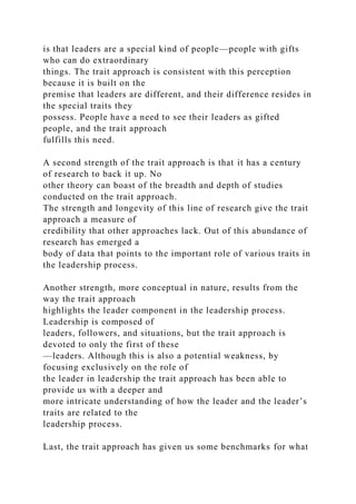 is that leaders are a special kind of people—people with gifts
who can do extraordinary
things. The trait approach is consistent with this perception
because it is built on the
premise that leaders are different, and their difference resides in
the special traits they
possess. People have a need to see their leaders as gifted
people, and the trait approach
fulfills this need.
A second strength of the trait approach is that it has a century
of research to back it up. No
other theory can boast of the breadth and depth of studies
conducted on the trait approach.
The strength and longevity of this line of research give the trait
approach a measure of
credibility that other approaches lack. Out of this abundance of
research has emerged a
body of data that points to the important role of various traits in
the leadership process.
Another strength, more conceptual in nature, results from the
way the trait approach
highlights the leader component in the leadership process.
Leadership is composed of
leaders, followers, and situations, but the trait approach is
devoted to only the first of these
—leaders. Although this is also a potential weakness, by
focusing exclusively on the role of
the leader in leadership the trait approach has been able to
provide us with a deeper and
more intricate understanding of how the leader and the leader’s
traits are related to the
leadership process.
Last, the trait approach has given us some benchmarks for what
 
