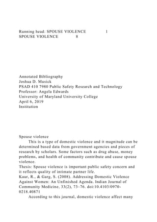 Running head: SPOUSE VIOLENCE 1
SPOUSE VIOLENCE 8
Annotated Bibliography
Joshua D. Musick
PSAD 410 7980 Public Safety Research and Technology
Professor: Angela Edwards
University of Maryland University College
April 6, 2019
Institution
Spouse violence
This is a type of domestic violence and it magnitude can be
determined based data from government agencies and pieces of
research by scholars. Some factors such as drug abuse, money
problems, and health of community contribute and cause spouse
violence.
Thesis: Spouse violence is important public safety concern and
it reflects quality of intimate partner life.
Kaur, R., & Garg, S. (2008). Addressing Domestic Violence
Against Women: An Unfinished Agenda. Indian Journal of
Community Medicine, 33(2), 73–76. doi:10.4103/0970-
0218.40871
According to this journal, domestic violence affect many
 