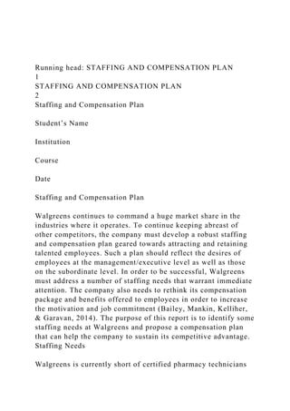 Running head: STAFFING AND COMPENSATION PLAN
1
STAFFING AND COMPENSATION PLAN
2
Staffing and Compensation Plan
Student’s Name
Institution
Course
Date
Staffing and Compensation Plan
Walgreens continues to command a huge market share in the
industries where it operates. To continue keeping abreast of
other competitors, the company must develop a robust staffing
and compensation plan geared towards attracting and retaining
talented employees. Such a plan should reflect the desires of
employees at the management/executive level as well as those
on the subordinate level. In order to be successful, Walgreens
must address a number of staffing needs that warrant immediate
attention. The company also needs to rethink its compensation
package and benefits offered to employees in order to increase
the motivation and job commitment (Bailey, Mankin, Kelliher,
& Garavan, 2014). The purpose of this report is to identify some
staffing needs at Walgreens and propose a compensation plan
that can help the company to sustain its competitive advantage.
Staffing Needs
Walgreens is currently short of certified pharmacy technicians
 