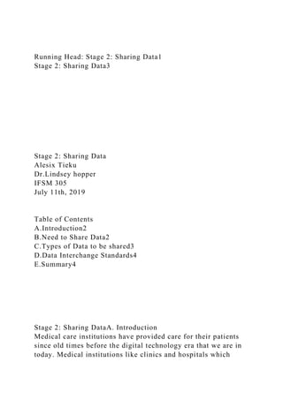 Running Head: Stage 2: Sharing Data1
Stage 2: Sharing Data3
Stage 2: Sharing Data
Alesix Tieku
Dr.Lindsey hopper
IFSM 305
July 11th, 2019
Table of Contents
A.Introduction2
B.Need to Share Data2
C.Types of Data to be shared3
D.Data Interchange Standards4
E.Summary4
Stage 2: Sharing DataA. Introduction
Medical care institutions have provided care for their patients
since old times before the digital technology era that we are in
today. Medical institutions like clinics and hospitals which
 