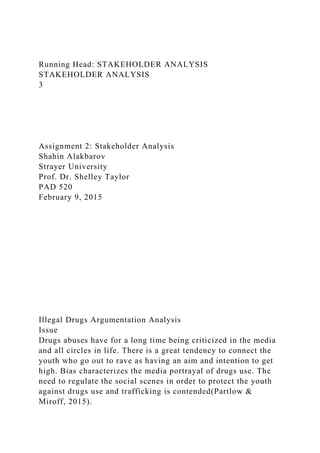 Running Head: STAKEHOLDER ANALYSIS
STAKEHOLDER ANALYSIS
3
Assignment 2: Stakeholder Analysis
Shahin Alakbarov
Strayer University
Prof. Dr. Shelley Taylor
PAD 520
February 9, 2015
Illegal Drugs Argumentation Analysis
Issue
Drugs abuses have for a long time being criticized in the media
and all circles in life. There is a great tendency to connect the
youth who go out to rave as having an aim and intention to get
high. Bias characterizes the media portrayal of drugs use. The
need to regulate the social scenes in order to protect the youth
against drugs use and trafficking is contended(Partlow &
Miroff, 2015).
 