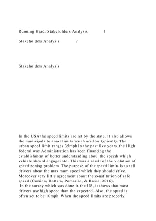 Running Head: Stakeholders Analysis 1
Stakeholders Analysis 7
Stakeholders Analysis
In the USA the speed limits are set by the state. It also allows
the municipals to enact limits which are low typically. The
urban speed limit ranges 35mph.In the past five years, the High
federal way Administration has been financing the
establishment of better understanding about the speeds which
vehicle should engage into. This was a result of the violation of
speed zoning problem. The purpose of the speed limits is to tell
drivers about the maximum speed which they should drive.
Moreover very little agreement about the constitution of safe
speed (Comino, Bottero, Pomarico, & Rosso, 2016).
In the survey which was done in the US, it shows that most
drivers use high speed than the expected. Also, the speed is
often set to be 10mph. When the speed limits are properly
 