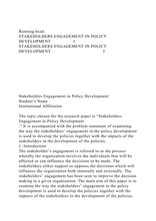 Running head:
STAKEHOLDERS ENGAGEMENT IN POLICY
DEVELOPMENT 1
STAKEHOLDERS ENGAGEMENT IN POLICY
DEVELOPMENT 5
Stakeholders Engagement in Policy Development
Student’s Name
Institutional Affiliation
The topic chosen for the research paper is “Stakeholders
Engagement in Policy Development
.” It is accompanied with the problem statement of examining
the way the stakeholders’ engagement in the policy development
is used to develop the policies together with the impacts of the
stakeholders in the development of the policies.
1. Introduction
The stakeholder’s engagement is referred to as the process
whereby the organization involves the individuals that will be
affected or can influence the decisions to be made. The
stakeholders either support or opposes the decisions which will
influence the organization both internally and externally. The
stakeholders’ engagement has been seen to improve the decision
making in a given organization. The main aim of this paper is to
examine the way the stakeholders’ engagement in the policy
development is used to develop the policies together with the
impacts of the stakeholders in the development of the policies.
 