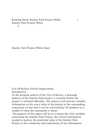 Running Head: Stanley Park Project White 1
Stanley Park Project White
2
Stanley Park Project White Paper
City Of Kelsey Virtual Organization
Introduction
As the program analyst of the City of Kelsey, a thorough
analysis of the Stanley Park project is essential before the
project is initiated officially. The analysis will provide valuable
information on the exact value of the project to the surrounding
community so that that it can be welcomed by all members as a
symbol of what the community is about.
The purpose of this paper will be to evaluate the vital variables
concerning the Stanley Park Project, the critical information
needed to analyze the predicted value of the Stanley Park
Project to the community and explanation of the information
 