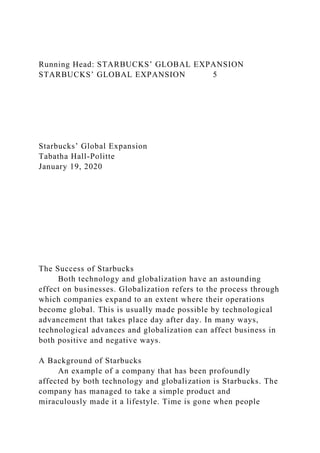 Running Head: STARBUCKS’ GLOBAL EXPANSION
STARBUCKS’ GLOBAL EXPANSION 5
Starbucks’ Global Expansion
Tabatha Hall-Politte
January 19, 2020
The Success of Starbucks
Both technology and globalization have an astounding
effect on businesses. Globalization refers to the process through
which companies expand to an extent where their operations
become global. This is usually made possible by technological
advancement that takes place day after day. In many ways,
technological advances and globalization can affect business in
both positive and negative ways.
A Background of Starbucks
An example of a company that has been profoundly
affected by both technology and globalization is Starbucks. The
company has managed to take a simple product and
miraculously made it a lifestyle. Time is gone when people
 