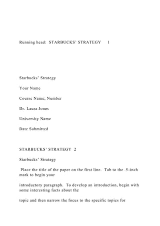 Running head: STARBUCKS’ STRATEGY 1
Starbucks’ Strategy
Your Name
Course Name; Number
Dr. Laura Jones
University Name
Date Submitted
STARBUCKS’ STRATEGY 2
Starbucks’ Strategy
Place the title of the paper on the first line. Tab to the .5-inch
mark to begin your
introductory paragraph. To develop an introduction, begin with
some interesting facts about the
topic and then narrow the focus to the specific topics for
 