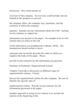 discussion. This could include an
overview of the company. An overview could include, but not
limited to the products or services
the company offers, the company size, customers, and the
countries in which the company
operates. Include relevant information about the CEO. Include
in-text citations to support the
information you present in the paper. An example of an in-text
citation that you place at the end
of the information you paraphrased is (Boone, 2012). The
introduction should include a thesis
statement and succinctly describe the order in which you
organize the body of the paper. Please
provide in-text citations for the information you provide.
Elements of Starbucks’ Organizational Culture
Chapter 3 provides a discussion on different types of
organizational cultures. Clearly
discuss the organizational culture for this company. Be sure to
identify the specific type of
organizational culture. Provide in-text citations for the
information presented in the paper.
Another approach to using in-text citation is to include the
citation at the beginning of the
 