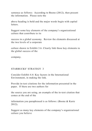 sentence as follows: According to Boone (2012), then present
the information. Please note the
above heading is bold and the major words begin with capital
letters.
Suggest some key elements of the company’s organizational
culture that contribute to its
success in a global economy. Review the elements discussed at
the two levels of a corporate
culture shown in Exhibit 3.6. Clearly link those key elements to
the global success of the
company.
STARBUCKS’ STRATEGY 3
Consider Exhibit 4.4: Key factors in the International
Environment, in making the link.
Provide in-text citations for the information presented in the
paper. If there are two authors for
the source you are using, an example of the in-text citation that
comes at the end of the
information you paraphrased is as follows: (Boone & Kurtz
2012).
Suggest as many key elements of the company’s organizational
culture you believe
 