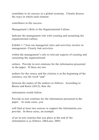 contribute to its success in a global economy. Clearly discuss
the ways in which each element
contributes to the success.
Management’s Role in the Organizational Culture
Indicate the management role with creating and sustaining the
organizational culture.
Exhibit 1.7 lists ten managerial roles and activities involve in
management. Clearly link activities
within the management’s role to relevant aspects of creating and
sustaining the organizational
culture. Provide in-text citations for the information presented
in the paper. If there are two
authors for the source and the citation is at the beginning of the
sentence, use the word “and”
between the names of the authors as follows: According to
Boone and Kurtz (2012), then the
information would follow.
Provide in-text citations for the information presented in the
paper. In some cases, you
will find at least two sources to support the information you
provide. In those cases, an example
of an in-text citation that you place at the end of the
information is as follows: (McLean, 2005;
 