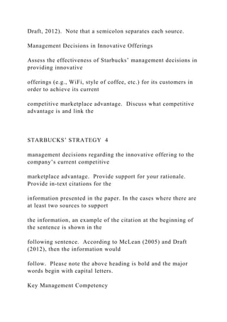 Draft, 2012). Note that a semicolon separates each source.
Management Decisions in Innovative Offerings
Assess the effectiveness of Starbucks’ management decisions in
providing innovative
offerings (e.g., WiFi, style of coffee, etc.) for its customers in
order to achieve its current
competitive marketplace advantage. Discuss what competitive
advantage is and link the
STARBUCKS’ STRATEGY 4
management decisions regarding the innovative offering to the
company’s current competitive
marketplace advantage. Provide support for your rationale.
Provide in-text citations for the
information presented in the paper. In the cases where there are
at least two sources to support
the information, an example of the citation at the beginning of
the sentence is shown in the
following sentence. According to McLean (2005) and Draft
(2012), then the information would
follow. Please note the above heading is bold and the major
words begin with capital letters.
Key Management Competency
 
