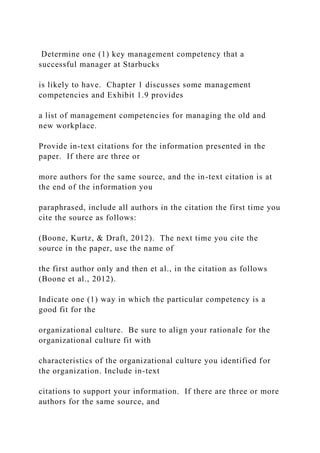 Determine one (1) key management competency that a
successful manager at Starbucks
is likely to have. Chapter 1 discusses some management
competencies and Exhibit 1.9 provides
a list of management competencies for managing the old and
new workplace.
Provide in-text citations for the information presented in the
paper. If there are three or
more authors for the same source, and the in-text citation is at
the end of the information you
paraphrased, include all authors in the citation the first time you
cite the source as follows:
(Boone, Kurtz, & Draft, 2012). The next time you cite the
source in the paper, use the name of
the first author only and then et al., in the citation as follows
(Boone et al., 2012).
Indicate one (1) way in which the particular competency is a
good fit for the
organizational culture. Be sure to align your rationale for the
organizational culture fit with
characteristics of the organizational culture you identified for
the organization. Include in-text
citations to support your information. If there are three or more
authors for the same source, and
 