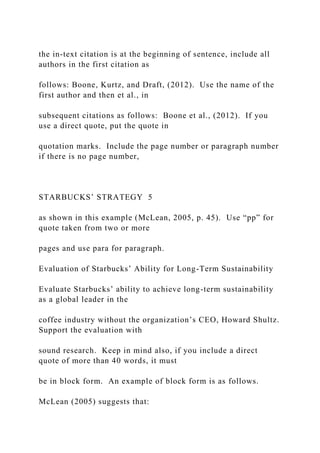 the in-text citation is at the beginning of sentence, include all
authors in the first citation as
follows: Boone, Kurtz, and Draft, (2012). Use the name of the
first author and then et al., in
subsequent citations as follows: Boone et al., (2012). If you
use a direct quote, put the quote in
quotation marks. Include the page number or paragraph number
if there is no page number,
STARBUCKS’ STRATEGY 5
as shown in this example (McLean, 2005, p. 45). Use “pp” for
quote taken from two or more
pages and use para for paragraph.
Evaluation of Starbucks’ Ability for Long-Term Sustainability
Evaluate Starbucks’ ability to achieve long-term sustainability
as a global leader in the
coffee industry without the organization’s CEO, Howard Shultz.
Support the evaluation with
sound research. Keep in mind also, if you include a direct
quote of more than 40 words, it must
be in block form. An example of block form is as follows.
McLean (2005) suggests that:
 