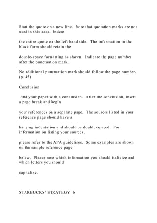 Start the quote on a new line. Note that quotation marks are not
used in this case. Indent
the entire quote on the left hand side. The information in the
block form should retain the
double-space formatting as shown. Indicate the page number
after the punctuation mark.
No additional punctuation mark should follow the page number.
(p. 45)
Conclusion
End your paper with a conclusion. After the conclusion, insert
a page break and begin
your references on a separate page. The sources listed in your
reference page should have a
hanging indentation and should be double-spaced. For
information on listing your sources,
please refer to the APA guidelines. Some examples are shown
on the sample reference page
below. Please note which information you should italicize and
which letters you should
capitalize.
STARBUCKS’ STRATEGY 6
 