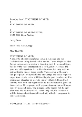 Running Head: STATEMENT OF NEED
1
STATEMENT OF NEED
2
STATEMENT OF NEED LETTER
HUM 5060 Grant Writing
Mary Ware
Instructor: Mark Knapp
May 22, 2020
STATEMENT OF NEED
A majority of poor households in Latin America and the
Caribbean are living from hand to mouth. These people are also
facing unemployment which is lowering their living conditions.
Food For the Poor Incorporation is trying its best to feed the
poor and offer services that will assist them, but they need an
extra effort to impact these people. The program will ensure
that poor people will possess the knowledge and skills required
to perform certain tasks. Additionally, the poor members will be
sponsored, educated on ways to improve their skills and will
thereby work with the organization to make affordable goods at
lower prices. These people will generate income that will boost
their living conditions. The citizens in the region will be self-
employed and employ others. In the long run, the institution
will be independent financially and will aid other programs for
the organization.
WORKSHEET 5.1A: Methods Exercise
 