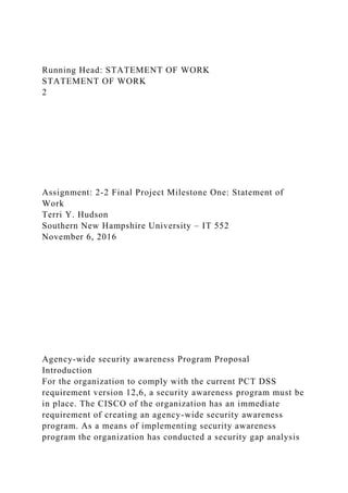 Running Head: STATEMENT OF WORK
STATEMENT OF WORK
2
Assignment: 2-2 Final Project Milestone One: Statement of
Work
Terri Y. Hudson
Southern New Hampshire University – IT 552
November 6, 2016
Agency-wide security awareness Program Proposal
Introduction
For the organization to comply with the current PCT DSS
requirement version 12,6, a security awareness program must be
in place. The CISCO of the organization has an immediate
requirement of creating an agency-wide security awareness
program. As a means of implementing security awareness
program the organization has conducted a security gap analysis
 