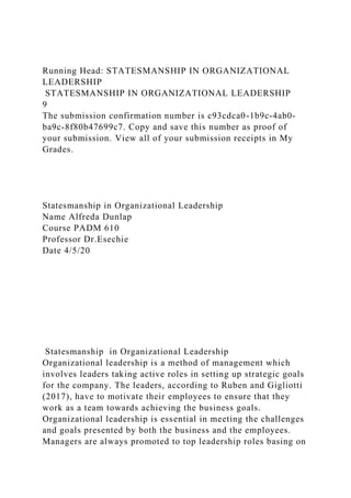 Running Head: STATESMANSHIP IN ORGANIZATIONAL
LEADERSHIP
STATESMANSHIP IN ORGANIZATIONAL LEADERSHIP
9
The submission confirmation number is c93cdca0-1b9c-4ab0-
ba9c-8f80b47699c7. Copy and save this number as proof of
your submission. View all of your submission receipts in My
Grades.
Statesmanship in Organizational Leadership
Name Alfreda Dunlap
Course PADM 610
Professor Dr.Esechie
Date 4/5/20
Statesmanship in Organizational Leadership
Organizational leadership is a method of management which
involves leaders taking active roles in setting up strategic goals
for the company. The leaders, according to Ruben and Gigliotti
(2017), have to motivate their employees to ensure that they
work as a team towards achieving the business goals.
Organizational leadership is essential in meeting the challenges
and goals presented by both the business and the employees.
Managers are always promoted to top leadership roles basing on
 