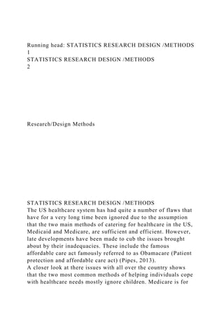 Running head: STATISTICS RESEARCH DESIGN /METHODS
1
STATISTICS RESEARCH DESIGN /METHODS
2
Research/Design Methods
STATISTICS RESEARCH DESIGN /METHODS
The US healthcare system has had quite a number of flaws that
have for a very long time been ignored due to the assumption
that the two main methods of catering for healthcare in the US,
Medicaid and Medicare, are sufficient and efficient. However,
late developments have been made to cub the issues brought
about by their inadequacies. These include the famous
affordable care act famously referred to as Obamacare (Patient
protection and affordable care act) (Pipes, 2013).
A closer look at there issues with all over the country shows
that the two most common methods of helping individuals cope
with healthcare needs mostly ignore children. Medicare is for
 
