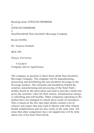 Running head: STEELNUTRIDRINK
1
STEELNUTRIDRINK
2
SteelNutridrink Non-Alcoholic Beverage Company
Kizzie Griffin
Dr. Vanessa Graham
BUS 599
Strayer University
7/18/2017
Company and its significance
The company in question is Steel Nutri-drink Non-Alcoholic
Beverage Company. The company will be manufacturing,
processing and distributing the non-alcoholic beverage to the
beverage markets. The rationale and foundation behind the
creation, manufacturing and processing of the Steel Nutri-
drinkis based on the motivation and need to provide a drink that
gives the customer value for their money, instantaneous energy,
is refreshing and still healthy. Other companies operating in the
market have not managed to satisfy these needs of consumers.
This is based on the fact that other drinks contain a lot of
calories and sugars that may lead to obesity and other related
health complications and are also costly at the same time. All
areas that other competitors have not tapped into will be fully
taken care of by Steel Nutri-drink.
 