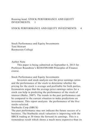 Running head: STOCK PERFORMANCE AND EQUITY
INVESTMENTS 1
STOCK PERFORMANCE AND EQUITY INVESTMENTS 4
Stock Performance and Equity Investments
Toni Stewart
Rasmussen College
Author Note
This paper is being submitted on September 6, 2015 for
Professor Roundtree’s B230/FIN1000 Principles of Finance
course.
Stock Performance and Equity Investments
Investors and stock analysts use the price earnings ratios
and the performance of the stock to determine whether the
pricing for the stock is average and profitable for both parties.
Economists argue that the average price earnings ratios for a
stock can help in predicting the performance of the stock of
interest (Hafer, 2007). The trends in the past performance can
be compared to the current situation to make predictions on
investment. This report analyzes the performance of the five
stocks selected.
Starbucks Corp (SBUX)
The past performance may not indicate the future success of a
business. The Starbucks stock valuation is improving with the
SBUX trading at 30 times the forward its earnings. This is a
tremendous result which shows a much more expensive than its
 