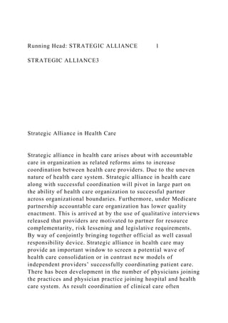 Running Head: STRATEGIC ALLIANCE 1
STRATEGIC ALLIANCE3
Strategic Alliance in Health Care
Strategic alliance in health care arises about with accountable
care in organization as related reforms aims to increase
coordination between health care providers. Due to the uneven
nature of health care system. Strategic alliance in health care
along with successful coordination will pivot in large part on
the ability of health care organization to successful partner
across organizational boundaries. Furthermore, under Medicare
partnership accountable care organization has lower quality
enactment. This is arrived at by the use of qualitative interviews
released that providers are motivated to partner for resource
complementarity, risk lessening and legislative requirements.
By way of conjointly bringing together official as well casual
responsibility device. Strategic alliance in health care may
provide an important window to screen a potential wave of
health care consolidation or in contrast new models of
independent providers’ successfully coordinating patient care.
There has been development in the number of physicians joining
the practices and physician practice joining hospital and health
care system. As result coordination of clinical care often
 
