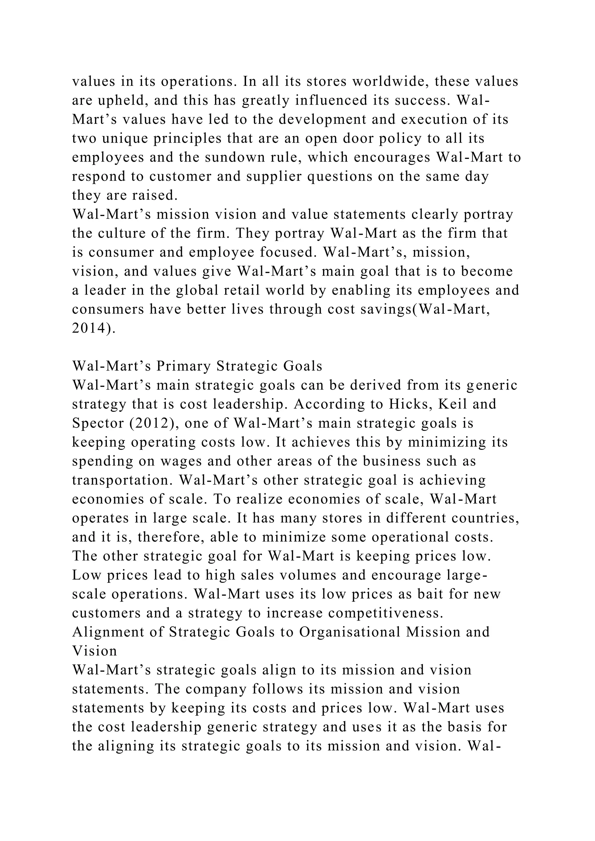 values in its operations. In all its stores worldwide, these values
are upheld, and this has greatly influenced its success. Wal-
Mart’s values have led to the development and execution of its
two unique principles that are an open door policy to all its
employees and the sundown rule, which encourages Wal-Mart to
respond to customer and supplier questions on the same day
they are raised.
Wal-Mart’s mission vision and value statements clearly portray
the culture of the firm. They portray Wal-Mart as the firm that
is consumer and employee focused. Wal-Mart’s, mission,
vision, and values give Wal-Mart’s main goal that is to become
a leader in the global retail world by enabling its employees and
consumers have better lives through cost savings(Wal-Mart,
2014).
Wal-Mart’s Primary Strategic Goals
Wal-Mart’s main strategic goals can be derived from its generic
strategy that is cost leadership. According to Hicks, Keil and
Spector (2012), one of Wal-Mart’s main strategic goals is
keeping operating costs low. It achieves this by minimizing its
spending on wages and other areas of the business such as
transportation. Wal-Mart’s other strategic goal is achieving
economies of scale. To realize economies of scale, Wal-Mart
operates in large scale. It has many stores in different countries,
and it is, therefore, able to minimize some operational costs.
The other strategic goal for Wal-Mart is keeping prices low.
Low prices lead to high sales volumes and encourage large-
scale operations. Wal-Mart uses its low prices as bait for new
customers and a strategy to increase competitiveness.
Alignment of Strategic Goals to Organisational Mission and
Vision
Wal-Mart’s strategic goals align to its mission and vision
statements. The company follows its mission and vision
statements by keeping its costs and prices low. Wal-Mart uses
the cost leadership generic strategy and uses it as the basis for
the aligning its strategic goals to its mission and vision. Wal-
 