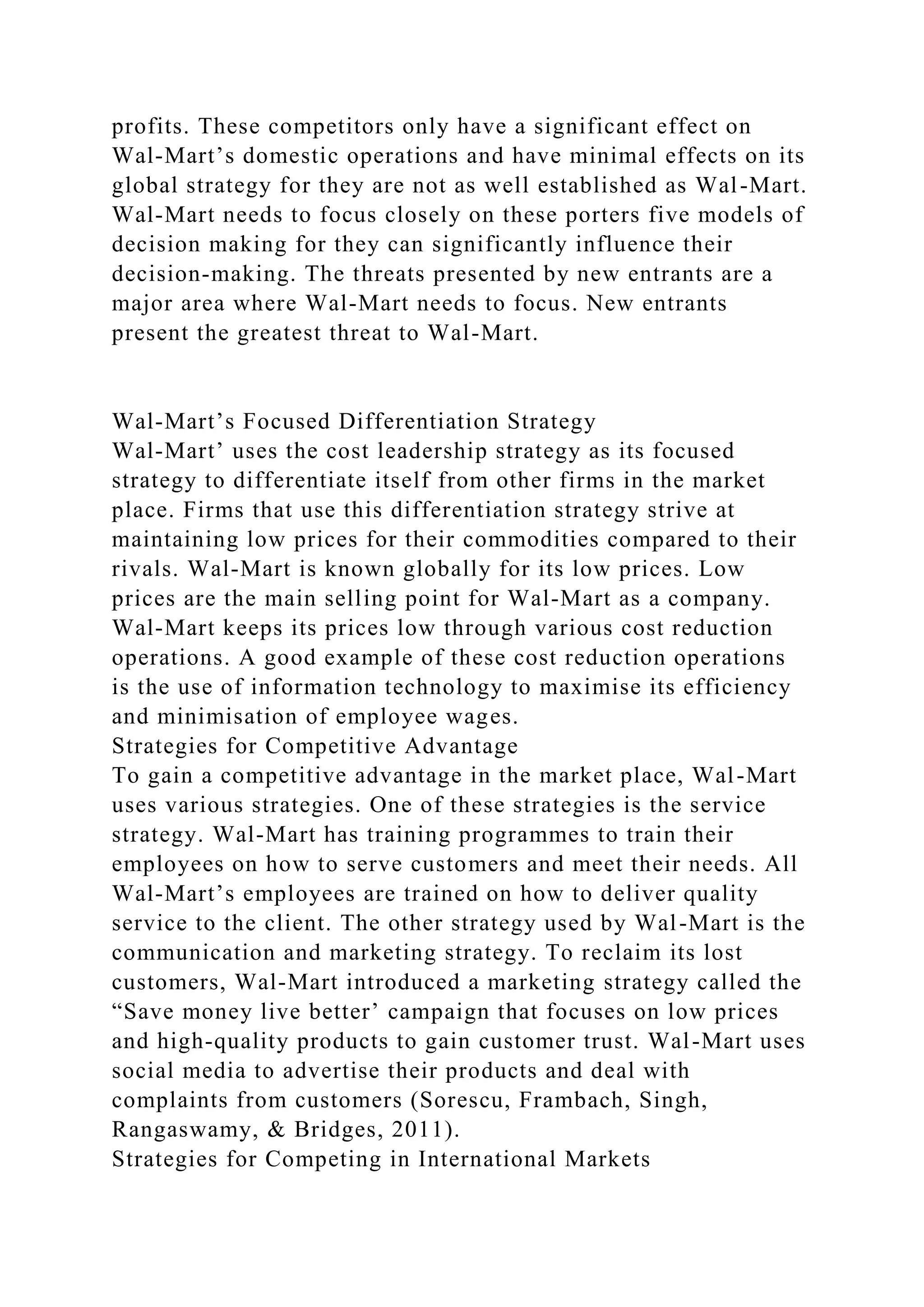 profits. These competitors only have a significant effect on
Wal-Mart’s domestic operations and have minimal effects on its
global strategy for they are not as well established as Wal-Mart.
Wal-Mart needs to focus closely on these porters five models of
decision making for they can significantly influence their
decision-making. The threats presented by new entrants are a
major area where Wal-Mart needs to focus. New entrants
present the greatest threat to Wal-Mart.
Wal-Mart’s Focused Differentiation Strategy
Wal-Mart’ uses the cost leadership strategy as its focused
strategy to differentiate itself from other firms in the market
place. Firms that use this differentiation strategy strive at
maintaining low prices for their commodities compared to their
rivals. Wal-Mart is known globally for its low prices. Low
prices are the main selling point for Wal-Mart as a company.
Wal-Mart keeps its prices low through various cost reduction
operations. A good example of these cost reduction operations
is the use of information technology to maximise its efficiency
and minimisation of employee wages.
Strategies for Competitive Advantage
To gain a competitive advantage in the market place, Wal-Mart
uses various strategies. One of these strategies is the service
strategy. Wal-Mart has training programmes to train their
employees on how to serve customers and meet their needs. All
Wal-Mart’s employees are trained on how to deliver quality
service to the client. The other strategy used by Wal-Mart is the
communication and marketing strategy. To reclaim its lost
customers, Wal-Mart introduced a marketing strategy called the
“Save money live better’ campaign that focuses on low prices
and high-quality products to gain customer trust. Wal-Mart uses
social media to advertise their products and deal with
complaints from customers (Sorescu, Frambach, Singh,
Rangaswamy, & Bridges, 2011).
Strategies for Competing in International Markets
 