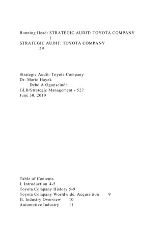 Running Head: STRATEGIC AUDIT: TOYOTA COMPANY
1
STRATEGIC AUDIT: TOYOTA COMPANY
59
Strategic Audit: Toyota Company
Dr. Mario Hayek
Debo A Ogunseinde
GLB/Strategic Management - 527
June 30, 2019
Table of Contents
I. Introduction 4-5
Toyota Company History 5-9
Toyota Company Worldwide: Acquisition 9
II. Industry Overview 10
Automotive Industry 11
 