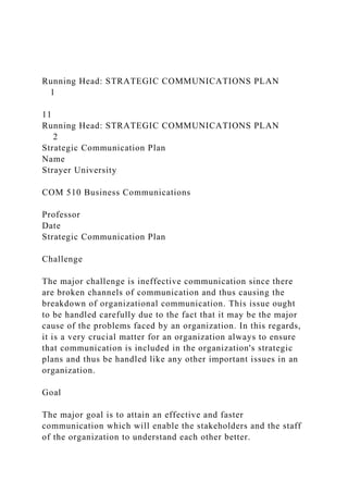 Running Head: STRATEGIC COMMUNICATIONS PLAN
1
11
Running Head: STRATEGIC COMMUNICATIONS PLAN
2
Strategic Communication Plan
Name
Strayer University
COM 510 Business Communications
Professor
Date
Strategic Communication Plan
Challenge
The major challenge is ineffective communication since there
are broken channels of communication and thus causing the
breakdown of organizational communication. This issue ought
to be handled carefully due to the fact that it may be the major
cause of the problems faced by an organization. In this regards,
it is a very crucial matter for an organization always to ensure
that communication is included in the organization's strategic
plans and thus be handled like any other important issues in an
organization.
Goal
The major goal is to attain an effective and faster
communication which will enable the stakeholders and the staff
of the organization to understand each other better.
 
