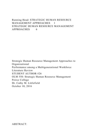 Running Head: STRATEGIC HUMAN RESOURCE
MANAGEMENT APPROACHES 1
STRATEGIC HUMAN RESOURCE MANAGEMENT
APPROACHES 6
Strategic Human Resource Management Approaches to
Organizational
Performance among a Multigenerational Workforce
Literature Review
STUDENT AUTHOR #26
OLM 550: Strategic Human Resource Management
Peirce College
Dr. Cathy M. Littlefield
October 10, 2016
ABSTRACT:
 