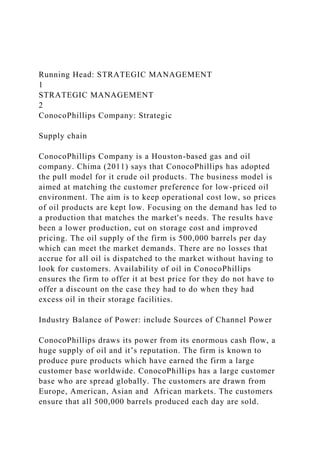 Running Head: STRATEGIC MANAGEMENT
1
STRATEGIC MANAGEMENT
2
ConocoPhillips Company: Strategic
Supply chain
ConocoPhillips Company is a Houston-based gas and oil
company. Chima (2011) says that ConocoPhillips has adopted
the pull model for it crude oil products. The business model is
aimed at matching the customer preference for low-priced oil
environment. The aim is to keep operational cost low, so prices
of oil products are kept low. Focusing on the demand has led to
a production that matches the market's needs. The results have
been a lower production, cut on storage cost and improved
pricing. The oil supply of the firm is 500,000 barrels per day
which can meet the market demands. There are no losses that
accrue for all oil is dispatched to the market without having to
look for customers. Availability of oil in ConocoPhillips
ensures the firm to offer it at best price for they do not have to
offer a discount on the case they had to do when they had
excess oil in their storage facilities.
Industry Balance of Power: include Sources of Channel Power
ConocoPhillips draws its power from its enormous cash flow, a
huge supply of oil and it’s reputation. The firm is known to
produce pure products which have earned the firm a large
customer base worldwide. ConocoPhillips has a large customer
base who are spread globally. The customers are drawn from
Europe, American, Asian and African markets. The customers
ensure that all 500,000 barrels produced each day are sold.
 