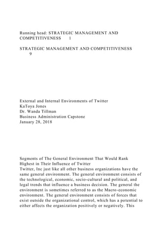 Running head: STRATEGIC MANAGEMENT AND
COMPETITIVENESS 1
STRATEGIC MANAGEMENT AND COMPETITIVENESS
9
External and Internal Environments of Twitter
KaToya Jones
Dr. Wanda Tillman
Business Administration Capstone
January 28, 2018
Segments of The General Environment That Would Rank
Highest in Their Influence of Twitter
Twitter, Inc just like all other business organizations have the
same general environment. The general environment consists of
the technological, economic, socio-cultural and political, and
legal trends that influence a business decision. The general the
environment is sometimes referred to as the Macro-economic
environment. The general environment consists of forces that
exist outside the organizational control, which has a potential to
either affects the organization positively or negatively. This
 