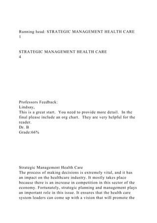 Running head: STRATEGIC MANAGEMENT HEALTH CARE
1
STRATEGIC MANAGEMENT HEALTH CARE
4
Professors Feedback:
Lindsay,
This is a great start. You need to provide more detail. In the
final please include an org chart. They are very helpful for the
reader.
Dr. B
Grade:66%
Strategic Management Health Care
The process of making decisions is extremely vital, and it has
an impact on the healthcare industry. It mostly takes place
because there is an increase in competition in this sector of the
economy. Fortunately, strategic planning and management plays
an important role in this issue. It ensures that the health care
system leaders can come up with a vision that will promote the
 