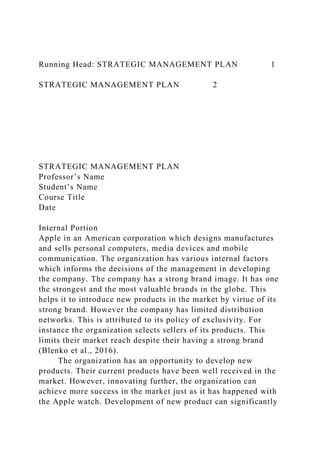 Running Head: STRATEGIC MANAGEMENT PLAN 1
STRATEGIC MANAGEMENT PLAN 2
STRATEGIC MANAGEMENT PLAN
Professor’s Name
Student’s Name
Course Title
Date
Internal Portion
Apple in an American corporation which designs manufactures
and sells personal computers, media devices and mobile
communication. The organization has various internal factors
which informs the decisions of the management in developing
the company. The company has a strong brand image. It has one
the strongest and the most valuable brands in the globe. This
helps it to introduce new products in the market by virtue of its
strong brand. However the company has limited distribution
networks. This is attributed to its policy of exclusivity. For
instance the organization selects sellers of its products. This
limits their market reach despite their having a strong brand
(Blenko et al., 2016).
The organization has an opportunity to develop new
products. Their current products have been well received in the
market. However, innovating further, the organization can
achieve more success in the market just as it has happened with
the Apple watch. Development of new product can significantly
 