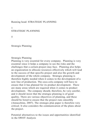 Running head: STRATEGIC PLANNING
1
STRATEGIC PLANNING
5
Strategic Planning
Strategic Planning
Planning is very essential for every company. Planning is very
essential since it helps a company to see the risks and the
challenges that a certain project may face. Planning also helps
an organization to allocate resources effectively which will lead
to the success of that specific project and also the growth and
development of the whole company. Strategic planning is
therefore highly needed when it comes to the development of a
new line of production. The coca cola company will have to
ensure that it has planned for its product development. There
are many areas which are required when it comes to product
development. The company should, therefore, be very careful,
and it should insist that the strategic planning is of good
quality. There are various objectives of planning, and these
should be listed to ensure that the project runs smoothly
(Annacchino, 2007). The strategic plan paper is therefore very
critical. It also considers the communication of the plans about
the project.
Potential alternatives to the issues and opportunities identified
in the SWOT Analysis
 