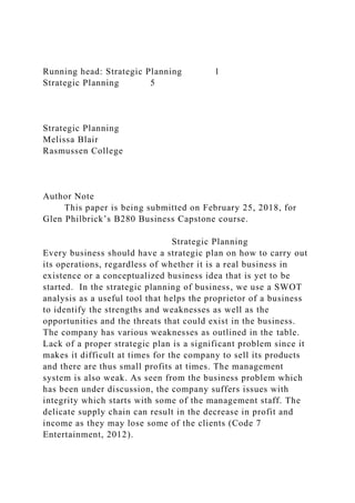 Running head: Strategic Planning 1
Strategic Planning 5
Strategic Planning
Melissa Blair
Rasmussen College
Author Note
This paper is being submitted on February 25, 2018, for
Glen Philbrick’s B280 Business Capstone course.
Strategic Planning
Every business should have a strategic plan on how to carry out
its operations, regardless of whether it is a real business in
existence or a conceptualized business idea that is yet to be
started. In the strategic planning of business, we use a SWOT
analysis as a useful tool that helps the proprietor of a business
to identify the strengths and weaknesses as well as the
opportunities and the threats that could exist in the business.
The company has various weaknesses as outlined in the table.
Lack of a proper strategic plan is a significant problem since it
makes it difficult at times for the company to sell its products
and there are thus small profits at times. The management
system is also weak. As seen from the business problem which
has been under discussion, the company suffers issues with
integrity which starts with some of the management staff. The
delicate supply chain can result in the decrease in profit and
income as they may lose some of the clients (Code 7
Entertainment, 2012).
 