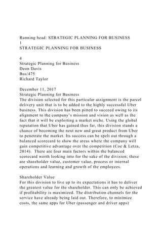 Running head: STRATEGIC PLANNING FOR BUSINESS
1
STRATEGIC PLANNING FOR BUSINESS
4
Strategic Planning for Business
Deon Davis
Bus/475
Richard Taylor
December 11, 2017
Strategic Planning for Business
The division selected for this particular assignment is the parcel
delivery unit that is to be added to the highly successful Uber
business. This division has been pitted to succeed owing to its
alignment to the company’s mission and vision as well as the
fact that it will be exploiting a market niche. Using the global
reputation that Uber has gained thus far, this division stands a
chance of becoming the next new and great product from Uber
to penetrate the market. Its success can be spelt out through a
balanced scorecard to show the areas where the company will
gain competitive advantage over the competition (Coe & Letza,
2014). There are four main factors within the balanced
scorecard worth looking into for the sake of the division; these
are shareholder value, customer value, process or internal
operations and learning and growth of the employees.
Shareholder Value
For this division to live up to its expectations it has to deliver
the greatest value for the shareholder. This can only be achieved
if profitability is maximized. The distribution channels for the
service have already being laid out. Therefore, to minimize
costs, the same apps for Uber (passenger and driver apps)
 