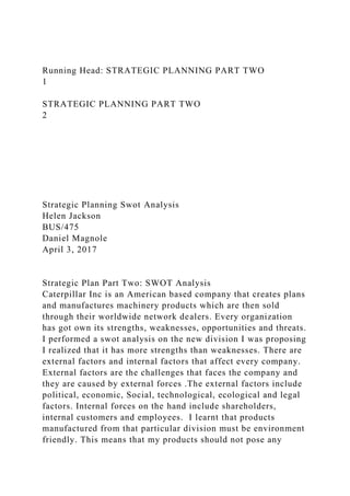 Running Head: STRATEGIC PLANNING PART TWO
1
STRATEGIC PLANNING PART TWO
2
Strategic Planning Swot Analysis
Helen Jackson
BUS/475
Daniel Magnole
April 3, 2017
Strategic Plan Part Two: SWOT Analysis
Caterpillar Inc is an American based company that creates plans
and manufactures machinery products which are then sold
through their worldwide network dealers. Every organization
has got own its strengths, weaknesses, opportunities and threats.
I performed a swot analysis on the new division I was proposing
I realized that it has more strengths than weaknesses. There are
external factors and internal factors that affect every company.
External factors are the challenges that faces the company and
they are caused by external forces .The external factors include
political, economic, Social, technological, ecological and legal
factors. Internal forces on the hand include shareholders,
internal customers and employees. I learnt that products
manufactured from that particular division must be environment
friendly. This means that my products should not pose any
 