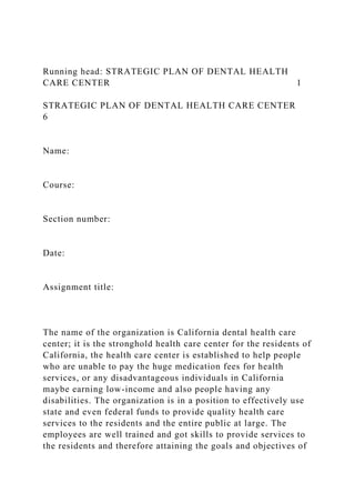 Running head: STRATEGIC PLAN OF DENTAL HEALTH
CARE CENTER 1
STRATEGIC PLAN OF DENTAL HEALTH CARE CENTER
6
Name:
Course:
Section number:
Date:
Assignment title:
The name of the organization is California dental health care
center; it is the stronghold health care center for the residents of
California, the health care center is established to help people
who are unable to pay the huge medication fees for health
services, or any disadvantageous individuals in California
maybe earning low-income and also people having any
disabilities. The organization is in a position to effectively use
state and even federal funds to provide quality health care
services to the residents and the entire public at large. The
employees are well trained and got skills to provide services to
the residents and therefore attaining the goals and objectives of
 